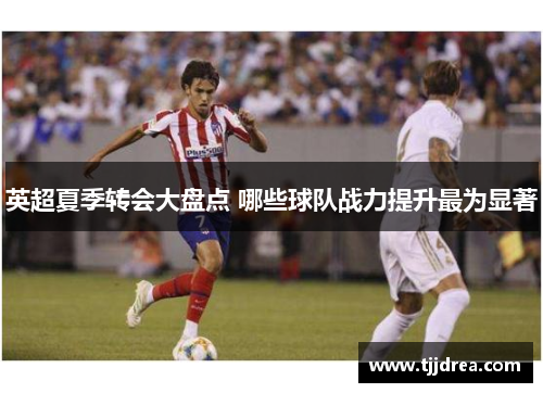 英超夏季转会大盘点 哪些球队战力提升最为显著 英超夏季转会大盘点 哪些球队战力提升最为显著